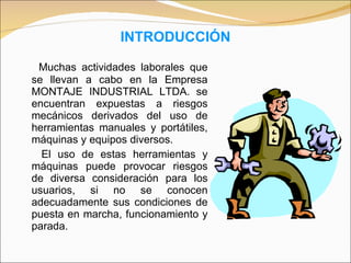 INTRODUCCIÓN Muchas actividades laborales que se llevan a cabo en la Empresa MONTAJE INDUSTRIAL LTDA. se encuentran expuestas a riesgos mecánicos derivados del uso de herramientas manuales y portátiles, máquinas y equipos diversos.  El uso de estas herramientas y máquinas puede provocar riesgos de diversa consideración para los usuarios, si no se conocen adecuadamente sus condiciones de puesta en marcha, funcionamiento y parada.  