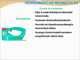 HERRAMIENTAS NEUMÁTICAS Dejar el puesto de trabajo sin desconectar la herramienta. No proveer de elementos de protección. No contar con dispositivos que detenga la herramienta al soltarla. No apoyar la herramienta firmemente en la superficie del material a fijar. Clavadoras Causas de accidentes 