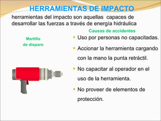 HERRAMIENTAS DE IMPACTO Uso por personas no capacitadas. Accionar la herramienta cargando con la mano la punta retráctil. No capacitar al operador en el uso de la herramienta. No proveer de elementos de protección. Martillo de disparo Causas de accidentes herramientas del impacto son aquellas  capaces de desarrollar las fuerzas a través de energía hidráulica 