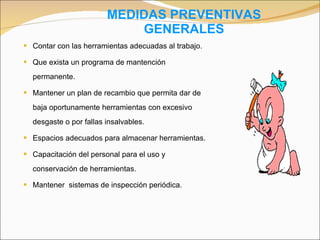 MEDIDAS PREVENTIVAS GENERALES Contar con las herramientas adecuadas al trabajo. Que exista un programa de mantención permanente. Mantener un plan de recambio que permita dar de baja oportunamente herramientas con excesivo desgaste o por fallas insalvables. Espacios adecuados para almacenar herramientas. Capacitación del personal para el uso y conservación de herramientas. Mantener  sistemas de inspección periódica . 