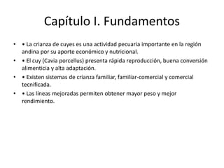 Capítulo I. Fundamentos
• • La crianza de cuyes es una actividad pecuaria importante en la región
andina por su aporte económico y nutricional.
• • El cuy (Cavia porcellus) presenta rápida reproducción, buena conversión
alimenticia y alta adaptación.
• • Existen sistemas de crianza familiar, familiar-comercial y comercial
tecnificada.
• • Las líneas mejoradas permiten obtener mayor peso y mejor
rendimiento.
 