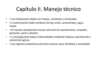 Capítulo II. Manejo técnico
• • Las instalaciones deben ser limpias, ventiladas e iluminadas.
• • La alimentación debe combinar forraje verde, concentrado y agua
limpia.
• • El manejo reproductivo incluye selección de reproductores, empadre,
gestación, parto y destete.
• • La bioseguridad reduce enfermedades mediante limpieza, desinfección y
control de ingreso.
• • Los registros productivos permiten evaluar peso, fertilidad y mortalidad.
 