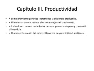 Capítulo III. Productividad
• • El mejoramiento genético incrementa la eficiencia productiva.
• • El bienestar animal reduce el estrés y mejora el crecimiento.
• • Indicadores: peso al nacimiento, destete, ganancia de peso y conversión
alimenticia.
• • El aprovechamiento del estiércol favorece la sostenibilidad ambiental.
 
