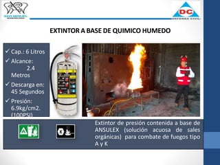 EXTINTOR A BASE DE QUIMICO HUMEDO
Extintor de presión contenida a base de
ANSULEX (solución acuosa de sales
orgánicas) para combate de fuegos tipo
A y K
 Cap.: 6 Litros
 Alcance:
2.4
Metros
 Descarga en:
45 Segundos
 Presión:
6.9kg/cm2.
(100PSI)
 