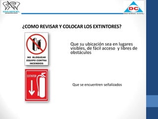 ¿COMO REVISAR Y COLOCAR LOS EXTINTORES?
Que su ubicación sea en lugares
visibles, de fácil acceso y libres de
obstáculos
Que se encuentren señalizados
 