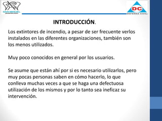 INTRODUCCIÓN.
Los extintores de incendio, a pesar de ser frecuente verlos
instalados en las diferentes organizaciones, también son
los menos utilizados.
Muy poco conocidos en general por los usuarios.
Se asume que están ahí por si es necesario utilizarlos, pero
muy pocas personas saben en cómo hacerlo, lo que
conlleva muchas veces a que se haga una defectuosa
utilización de los mismos y por lo tanto sea ineficaz su
intervención.
 