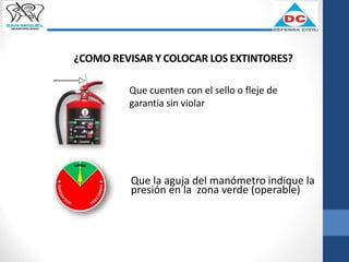 ¿COMO REVISAR Y COLOCAR LOS EXTINTORES?
Que cuenten con el sello o fleje de
garantía sin violar
Que la aguja del manómetro indique la
presión en la zona verde (operable)
 