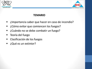 TEMARIO
 ¿Importancia saber que hacer en caso de incendio?
 ¿Cómo evitar que comiencen los fuegos?
 ¿Cuándo no se debe combatir un fuego?
 Teoría del fuego
 Clasificación de los fuegos
 ¿Qué es un extintor?
 