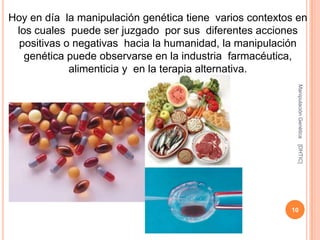 Hoy en día la manipulación genética tiene varios contextos en
 los cuales puede ser juzgado por sus diferentes acciones
  positivas o negativas hacia la humanidad, la manipulación
   genética puede observarse en la industria farmacéutica,
             alimenticia y en la terapia alternativa.




                                                           Manipulación Genética
                                                           [DHTIC]
                                                         10
 