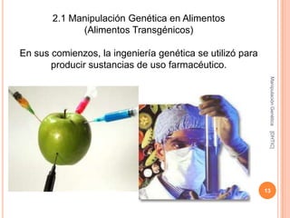 2.1 Manipulación Genética en Alimentos
             (Alimentos Transgénicos)

En sus comienzos, la ingeniería genética se utilizó para
       producir sustancias de uso farmacéutico.




                                                            Manipulación Genética
                                                            [DHTIC]
                                                           13
 