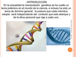 .-INTRODUCCIÓN
  En la actualidad la manipulación genética se ha vuelto un
tema polémico en el mundo de la ciencia, e incluso ha sido un
   tema de dominio general, la postura que cada individuo
 adopte será independiente del contexto que este abarque y
           de la ética personal que rige a cada uno.




                                                               Manipulación Genética
                                                               [DHTIC]
                                                           2
 