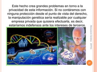 Este hecho crea grandes problemas en torno a la
  privacidad de esta información. Si no contáramos con
ninguna protección desde el punto de vista del derecho,
 la manipulación genética sería realizable por cualquier
    empresa privada que quisiera efectuarla, es decir,
  estaríamos indefensos ante los intereses de terceros.




                                                            Manipulación Genética
                                                            [DHTIC]
                                                           27
 