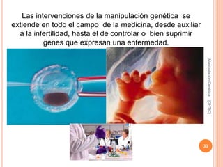 Las intervenciones de la manipulación genética se
extiende en todo el campo de la medicina, desde auxiliar
  a la infertilidad, hasta el de controlar o bien suprimir
          genes que expresan una enfermedad.




                                                              Manipulación Genética
                                                              [DHTIC]
                                                             33
 