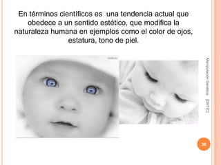 En términos científicos es una tendencia actual que
    obedece a un sentido estético, que modifica la
naturaleza humana en ejemplos como el color de ojos,
                estatura, tono de piel.




                                                        Manipulación Genética
                                                        [DHTIC]
                                                       36
 