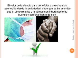 El valor de la ciencia para beneficiar a otros ha sido
reconocido desde la antigüedad, dado que se ha asumido
   que el conocimiento y la verdad son inherentemente
             buenos y son una fuente de bien




                                                             Manipulación Genética
                                                             [DHTIC]
                                                            38
 