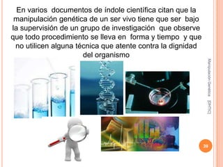En varios documentos de índole científica citan que la
 manipulación genética de un ser vivo tiene que ser bajo
la supervisión de un grupo de investigación que observe
que todo procedimiento se lleva en forma y tiempo y que
 no utilicen alguna técnica que atente contra la dignidad
                      del organismo




                                                             Manipulación Genética
                                                             [DHTIC]
                                                            39
 