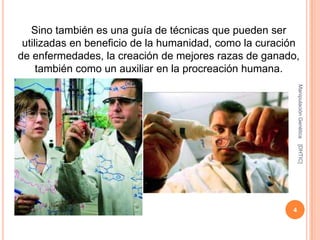 Sino también es una guía de técnicas que pueden ser
 utilizadas en beneficio de la humanidad, como la curación
de enfermedades, la creación de mejores razas de ganado,
     también como un auxiliar en la procreación humana.




                                                            Manipulación Genética
                                                            [DHTIC]
                                                        4
 