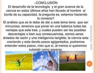 .-CONCLUSIÓN
    El desarrollo de la tecnología y el gran avance de la
  ciencia en estos últimos años han llevado al hombre al
 borde de su capacidad, la pregunta es, estamos haciendo
                          lo correcto?
El análisis que se le debe de dar a este tema tiene que ser
  minucioso, tenemos que poner en una balanza todas las




                                                                Manipulación Genética
  ventajas que este trae, y cuales pueden ser las posibles
    desventajas o bien sus consecuencias, somos seres
dotados de razón y una inteligencia tangible, la ciencia esta
   creciendo y esta dando pasos agigantados, podremos




                                                                [DHTIC]
 entender estos pasos, creo que si, al menos si queremos
                   subsistir como especie.



                                                            41
 