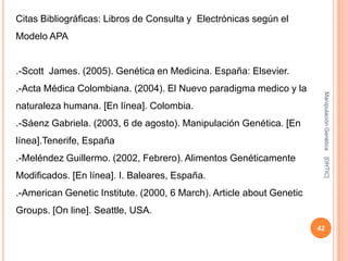 Citas Bibliográficas: Libros de Consulta y Electrónicas según el
Modelo APA


.-Scott James. (2005). Genética en Medicina. España: Elsevier.
.-Acta Médica Colombiana. (2004). El Nuevo paradigma medico y la




                                                                        Manipulación Genética
naturaleza humana. [En línea]. Colombia.
.-Sáenz Gabriela. (2003, 6 de agosto). Manipulación Genética. [En
línea].Tenerife, España
.-Meléndez Guillermo. (2002, Febrero). Alimentos Genéticamente




                                                                        [DHTIC]
Modificados. [En línea]. I. Baleares, España.
.-American Genetic Institute. (2000, 6 March). Article about Genetic
Groups. [On line]. Seattle, USA.
                                                                       42
 
