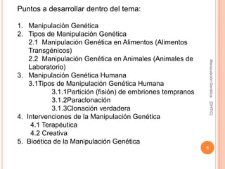 Puntos a desarrollar dentro del tema:

1. Manipulación Genética
2. Tipos de Manipulación Genética
    2.1 Manipulación Genética en Alimentos (Alimentos
    Transgénicos)
    2.2 Manipulación Genética en Animales (Animales de




                                                                Manipulación Genética
    Laboratorio)
3. Manipulación Genética Humana
    3.1Tipos de Manipulación Genética Humana
           3.1.1Partición (fisión) de embriones tempranos
           3.1.2Paraclonación




                                                                [DHTIC]
           3.1.3Clonación verdadera
4. Intervenciones de la Manipulación Genética
    4.1 Terapéutica
    4.2 Creativa
5. Bioética de la Manipulación Genética
                                                            5
 