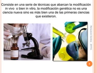 Consiste en una serie de técnicas que abarcan la modificación
   in vivo o bien in vitro, la modificación genética no es una
 ciencia nueva sino es más bien una de las primeras ciencias
                          que existieron.




                                                                Manipulación Genética
                                                                [DHTIC]
                                                            8
 