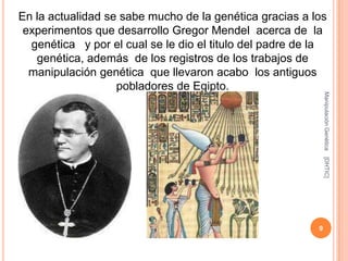 En la actualidad se sabe mucho de la genética gracias a los
 experimentos que desarrollo Gregor Mendel acerca de la
  genética y por el cual se le dio el titulo del padre de la
   genética, además de los registros de los trabajos de
  manipulación genética que llevaron acabo los antiguos
                   pobladores de Egipto.




                                                              Manipulación Genética
                                                              [DHTIC]
                                                          9
 