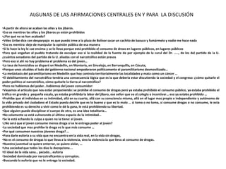 ALGUNAS DE LAS AFIRMACIONES CENTRALES EN Y PARA LA DISCUSIÓN

•A partir de ahora se acaban las ollas y los jibaros.
•Eso es mentiras las ollas y los jibaros ya están prohibidos
•¿Por qué no se han acabado?
•Vélez Uribe dice con desparpajo: es que puedo irme a la plaza de Bolívar sacar un cachito de bazuco y fumármelo y nadie me hace nada
•Eso es mentira: deje de manipular la opinión pública de esa manera
•Si lo hace la ley le cae encima y se lo lleva porque está prohibido el consumo de droas en lugares públicos, en lugares públicos
•Para qué engañan al pueblo tratando de exculpar eso si la realidad de la fuente de por ejemplo de la curul del Dr. ….., de los del partido de la U.
¿cuántos senadores del partido de la U. aliados con el narcotráfico están presos
•Pero eso si ahí no hay problema el problema es del joven…
•La tasa de homicidios se disparó en Medellín, en Montería, en Sincelejo, en Barranquilla, en Cúcuta,
•Porque unos alcaldes al lado del gobierno nacional empoderaron políticamente el paramilitarismo desmovilizado…
•La metástasis del paramilitarismo en Medellín que hoy controla territorialmente las localidades y mata como un cáncer …
•El debilitamiento del narcotráfico tendría una consecuencia lógica que es la que debería estar discutiendo la sociedad y el congreso: ¿cómo quitarle el
poder político al narcotráfico, cómo quitarle la tierra al narcotráfico?
•Pero no hablemos del poder…hablemos del joven consumidor:
•Vayamos al artículo que nos están proponiendo: se prohíbe el consumo de drogas pero ya estaba prohibido el consumo público, ya estaba prohibido el
tráfico en grande y pequeña escala, ya estaba prohibida la labor del jibaro, ese señor que va al colegio a incentivar… eso ya estaba prohibido …
•Prohíbe que el individuo en su intimidad, allá en su cuarto, allá con su consciencia misma, allá en el lugar mas propio e independiente y autónomo de
la vida privada del ciudadano el Estado pueda decirle que es lo bueno y que es lo malo … si toma o no toma, si consume drogas o no consume, le esta
prohibiendo es su derecho a vivir como le dé la gana, le está prohibiendo su libertad.
•Que alguien puede disciplinar el cuerpo de otro, es una idea totalitaria…
•No solamente se está vulnerando el último espacio de la intimidad…
•Se le está echando la culpa a quien no la tiene: el joven.
•¿No será que el joven consume menos droga si se le entrega poder al joven?
•La sociedad que mas prohíbe la droga es la que más consume …
•Por qué consumen nuestros jóvenes droga? …
•Para darle euforia a su vida que no encuentra en la vida real, en la vida sin drogas,
•No es el consumo de drogas lo que lleva a la violencia, sino la violencia la que lleva al consumo de drogas.
•Nuestra juventud se quiere enterrar, se quiere aislar, …
•Una sociedad que todos los días la decepciona….
•El ideal de la vida sana… pecado… euforia
•Sociedad dominada por narcotraficantes y corruptos.
•Buscando la euforia que no le entrega la sociedad.
 