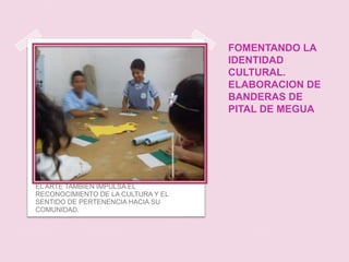 FOMENTANDO LA
                                    IDENTIDAD
                                    CULTURAL.
                                    ELABORACION DE
                                    BANDERAS DE
                                    PITAL DE MEGUA




EL ARTE TAMBIEN IMPULSA EL
RECONOCIMIENTO DE LA CULTURA Y EL
SENTIDO DE PERTENENCIA HACIA SU
COMUNIDAD.
 