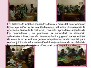 Los talleres de artística realizados dentro y fuera del aula fomentan
la incorporación de las manifestaciones culturales, dinamizando la
educación dentro de la Institución, con esto aprenden cualidades de
los compañeros , se promueve la capacidad de descubrir,
seleccionar e incorporar de manera autentica y generosa los indicios
de armonía en el entorno general adquiriendo claridad mental para
realizar juicios de valor en función del mejoramiento de la calidad de
la experiencia y de la interacción con el mundo que los rodea.
 