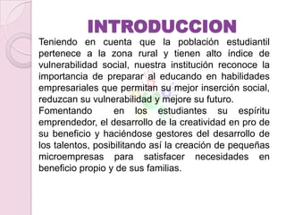 INTRODUCCION
Teniendo en cuenta que la población estudiantil
pertenece a la zona rural y tienen alto índice de
vulnerabilidad social, nuestra institución reconoce la
importancia de preparar al educando en habilidades
empresariales que permitan su mejor inserción social,
reduzcan su vulnerabilidad y mejore su futuro.
Fomentando         en los estudiantes su espíritu
emprendedor, el desarrollo de la creatividad en pro de
su beneficio y haciéndose gestores del desarrollo de
los talentos, posibilitando así la creación de pequeñas
microempresas para satisfacer necesidades en
beneficio propio y de sus familias.
 