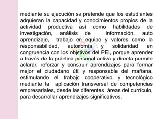 mediante su ejecución se pretende que los estudiantes
adquieran la capacidad y conocimientos propios de la
actividad productiva así como habilidades de
investigación, análisis de            información, auto
aprendizaje, trabajo en equipo y valores como la
responsabilidad,     autonomía     y     solidaridad  en
congruencia con los objetivos del PEI, porque aprender
a través de la práctica personal activa y directa permite
aclarar, reforzar y construir aprendizajes para formar
mejor el ciudadano útil y responsable del mañana,
estimulando el trabajo cooperativo y tecnológico
mediante la aplicación transversal de competencias
empresariales, desde las diferentes áreas del currículo,
para desarrollar aprendizajes significativos.
 