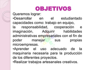 OBJETIVOS
Queremos lograr:
•Desarrollar     en     el     estudiantado
capacidades como: trabajo en equipo,
la   responsabilidad,      cooperación    e
imaginación,       Adquirir     habilidades
administrativas empresariales con el fin de
poder        manejar       sus      propias
microempresas.
•Aprender el uso adecuado de la
maquinaria necesaria para la producción
de los diferentes proyectos.
•Realizar trabajos artesanales creativos.
 