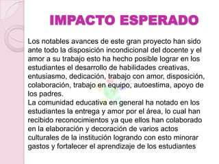 IMPACTO ESPERADO
Los notables avances de este gran proyecto han sido
ante todo la disposición incondicional del docente y el
amor a su trabajo esto ha hecho posible lograr en los
estudiantes el desarrollo de habilidades creativas,
entusiasmo, dedicación, trabajo con amor, disposición,
colaboración, trabajo en equipo, autoestima, apoyo de
los padres.
La comunidad educativa en general ha notado en los
estudiantes la entrega y amor por el área, lo cual han
recibido reconocimientos ya que ellos han colaborado
en la elaboración y decoración de varios actos
culturales de la institución logrando con esto minorar
gastos y fortalecer el aprendizaje de los estudiantes
 