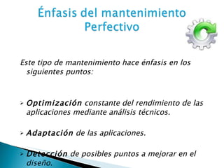 Este tipo de mantenimiento hace énfasis en los siguientes puntos: Optimización  constante del rendimiento de las aplicaciones mediante análisis técnicos. Adaptación  de las aplicaciones. Detección  de posibles puntos a mejorar en el diseño. 
