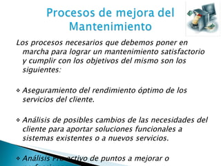 Los procesos necesarios que debemos poner en marcha para lograr un mantenimiento satisfactorio y cumplir con los objetivos del mismo son los siguientes:  Aseguramiento del rendimiento óptimo de los servicios del cliente. Análisis de posibles cambios de las necesidades del cliente para aportar soluciones funcionales a sistemas existentes o a nuevos servicios. Análisis Pro activo de puntos a mejorar o perfeccionar. 