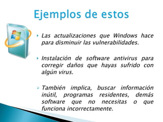 Las actualizaciones que Windows hace para disminuir las vulnerabilidades.   Instalación de software antivirus para corregir daños que hayas sufrido con algún virus. También implica, buscar información inútil, programas residentes, demás software que no necesitas o que funciona incorrectamente. 