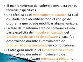 El mantenimiento del software involucra varias técnicas específicas.  Una técnica es el  rebanamiento estático : la cual es usada para identificar todo el código de programa que puede modificar alguna variable. La fase de mantenimiento de software es una parte explícita del  modelo en cascada  del  proceso de desarrollo de software  el cual fue desarrollado durante el movimiento de  programación estructurada  en computadores. El otro gran modelo, el  Desarrollo en espiral  desarrollado durante el movimiento de ingeniería de software  orientada a objeto  no hace una mención explícita de la fase de mantenimiento. 