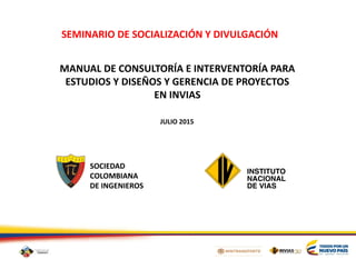 MANUAL DE CONSULTORÍA E INTERVENTORÍA PARA
ESTUDIOS Y DISEÑOS Y GERENCIA DE PROYECTOS
EN INVIAS
SOCIEDAD
COLOMBIANA
DE INGENIEROS
JULIO 2015
SEMINARIO DE SOCIALIZACIÓN Y DIVULGACIÓN
 