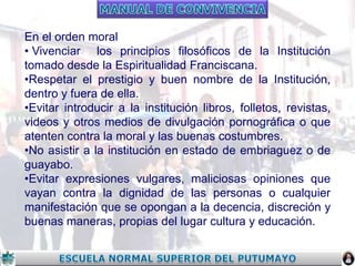 En el orden moral
• Vivenciar los principios filosóficos de la Institución
tomado desde la Espiritualidad Franciscana.
•Respetar el prestigio y buen nombre de la Institución,
dentro y fuera de ella.
•Evitar introducir a la institución libros, folletos, revistas,
videos y otros medios de divulgación pornográfica o que
atenten contra la moral y las buenas costumbres.
•No asistir a la institución en estado de embriaguez o de
guayabo.
•Evitar expresiones vulgares, maliciosas opiniones que
vayan contra la dignidad de las personas o cualquier
manifestación que se opongan a la decencia, discreción y
buenas maneras, propias del lugar cultura y educación.

 