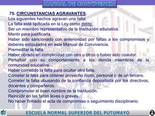 75. CIRCUNSTANCIAS AGRAVANTES.
Los siguientes hechos agravan una falta:
La falta esté tipificada en la Ley como delito.
Ser un miembro representativo de la Institución educativa.
Mentir para justificarla.
Haber sido sancionado con anterioridad por faltas a los compromisos y
deberes estipulados en este Manual de Convivencia.
Premeditar la falta.
Haber obrado en complicidad con otro u otros o haber sido coautor.
Perturbar con su comportamiento a los demás miembros de la
comunidad educativa.
Haber cometido la falta para ocultar otra falta.
Cometer la falta para obtener provecho ilícito, personal o de un tercero.
Cometer la falta abusando de la confianza depositada por los directivos,
docentes y compañeros.
Comprometer el buen nombre de la Institución.
Reincidir en las faltas leves o graves.
No haber firmado el acta de compromiso o seguimiento disciplinario.

 
