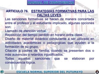 ARTICULO 76. ESTRATEGIAS FORMATIVAS PARA LAS
FALTAS LEVES.
Las sanciones formativas se hacen de manera concertada
entre el profesor y el estudiante implicado, algunas opciones
son:
Llamado de atención verbal.
Reposición del tiempo perdido en horario extra clase.
Diseño de material didáctico conducente a ser utilizado en
actividades académicas o pedagógicas que ayuden a la
formación de su grupo.
Citación a padres de familia, cuando se presenten dos o
más ausencias o retardos injustificados.
Todas aquellas sanciones que se elaboran por
consecuencia lógica.

 
