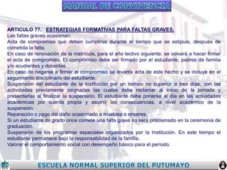 .
ARTICULO 77. ESTRATEGIAS FORMATIVAS PARA FALTAS GRAVES.
Las faltas graves ocasionan:
Acta de compromiso que deben cumplirse durante el tiempo que se estipule, después de
cometida la falta.
En caso de renovación de la matrícula, para el año lectivo siguiente, se volverá a hacer firmar
el acta de compromiso. El compromiso debe ser firmado por el estudiante, padres de familia
y/o acudientes y docentes.
En caso de negarse a firmar el compromiso se levanta acta de este hecho y se incluye en el
seguimiento disciplinario del estudiante.
Suspensión del estudiante de la Institución por un tiempo no superior a tres días, con las
actividades previamente asignadas las cuales debe reclamar al inicio de la jornada y
presentarlas al finalizar la suspensión. El estudiante debe ponerse al día en las actividades
académicas por cuenta propia y asumir las consecuencias, a nivel académico de la
suspensión.
Reparación o pago del daño ocasionado a muebles o enseres.
Si un estudiante de grado once comete una falta grave no será proclamado en la ceremonia de
graduación.
Suspensión de los programas especiales organizados por la Institución. En este tiempo el
estudiante permanece bajo la responsabilidad de la familia.
Valorar el comportamiento social con desempeño básico para el período.

 