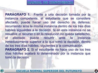 PARÁGRAFO 1. Frente a una decisión tomada por la
instancia competente, el estudiante que se considere
afectado, puede hacer uso del derecho de defensa,
recurriendo ante la misma instancia dentro de los tres días
hábiles siguientes a la decisión. Si en esta instancia no se
resuelve el recurso o en la resolución no queda satisfecho,
el afectado puede recurrir ante la instancia
inmediatamente superior a la que tomó la decisión, dentro
de los tres días hábiles, siguientes a la comunicación.
PARÁGRAFO 2. Si el estudiante no hace uso de los tres
días hábiles acatará lo determinado por la instancia que
tomó la decisión.

 