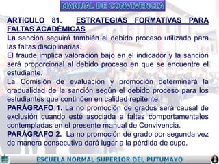 ARTICULO 81.
ESTRATEGIAS FORMATIVAS PARA
FALTAS ACADÉMICAS
La sanción seguirá también el debido proceso utilizado para
las faltas disciplinarias.
El fraude implica valoración bajo en el indicador y la sanción
será proporcional al debido proceso en que se encuentre el
estudiante.
La Comisión de evaluación y promoción determinará la
gradualidad de la sanción según el debido proceso para los
estudiantes que continúen en calidad repitente.
PARÁGRAFO 1. La no promoción de grados será causal de
exclusión cuando esté asociada a faltas comportamentales
contempladas en el presente manual de Convivencia.
PARÁGRAFO 2. La no promoción de grado por segunda vez
de manera consecutiva dará lugar a la pérdida de cupo.

 
