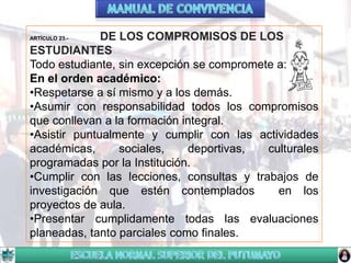 DE LOS COMPROMISOS DE LOS
ESTUDIANTES
Todo estudiante, sin excepción se compromete a:
En el orden académico:
•Respetarse a sí mismo y a los demás.
•Asumir con responsabilidad todos los compromisos
que conllevan a la formación integral.
•Asistir puntualmente y cumplir con las actividades
académicas,
sociales,
deportivas,
culturales
programadas por la Institución.
•Cumplir con las lecciones, consultas y trabajos de
investigación que estén contemplados
en los
proyectos de aula.
•Presentar cumplidamente todas las evaluaciones
planeadas, tanto parciales como finales.
ARTÍCULO 23.-

 