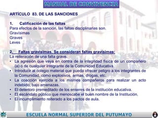 ARTÍCULO 83. DE LAS SANCIONES
1.
Calificación de las faltas
Para efectos de la sanción, las faltas disciplinarias son.
Gravísimas
Graves
Leves
2. Faltas gravísimas. Se consideran faltas gravísimas:
La reiteración de una falta grave.
• La agresión que vaya en contra de la integridad física de un compañero
(a) o de cualquier integrante de la Comunidad Educativa.
• Introducir al colegio material que pueda ofrecer peligro a los integrantes de
la Comunidad, como explosivos, armas, drogas, etc.
• La coacción ejercida a los mismos compañeros para realizar un acto
indebido, bajo amenazas.
• El deterioro premeditado de los enseres de la institución educativa.
• El escándalo público que menoscabe el buen nombre de la Institución.
• El incumplimiento reiterado a los pactos de aula.

 