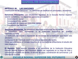 ARTÍCULO 86. LAS SANCIONES
Clasificación de las sanciones. Las sanciones se clasifican en principales y accesorias.
Sanciones Principales. Los estudiantes regulares de la Escuela Normal Superior
estarán sometidos a las siguientes sanciones principales:
• Amonestación verbal
• Amonestación por escrito
• Suspensión de clases por cinco días hábiles
• Cancelación de Matrícula
Sanciones Accesorias. Se consideran sanciones accesorias las siguientes:
La inhabilidad para representar a la Institución Educativa en eventos
interinstitucionales.
La restitución, devolución o reparación de los bienes de la Institución que hayan sido
afectados.
La imposición de matrícula condicional para el siguiente año lectivo.
Otras que establezca el Consejo Directivo en el momento de presentarse el estudio del
caso respectivo.
El Registro. Toda sanción impuesta a un estudiante de la Institución Educativa
Escuela Normal Superior del Putumayo deberá ser registrada en su Hoja de Vida y
conocida por el padre de familia, el director de curso, coordinación de convivencia y el
Orientación Escolar.

 