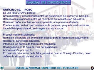 ARTÍCULO 89. ROBO
Es una falta GRAVE porque:
Crea malestar y desconfianza entre los estudiantes del curso y el Colegio.
Deteriora las relaciones entre los miembros de la Institución educativa.
Causa un daño, muchas veces irreparable, a la persona afectada.
Puede causar un daño permanente en la persona, ya que la costumbre se
hace hábito perjudicando su imagen y su vida social.
Procedimiento disciplinario:
Remisión al servicio de orientación escolar para el respectivo seguimiento.
Reparar el daño físico causado.
Informe a los padres de familia del estudiante.
Consignación en la hoja de vida del estudiante.
Amonestación por escrito.
En caso de reiteración de la falta, pasará el caso al Consejo Directivo, quien
definirá la situación del estudiante.

 