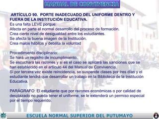 ARTÍCULO 90. PORTE INADECUADO DEL UNIFORME DENTRO Y
FUERA DE LA INSTITUCIÓN EDUCATIVA.
Es una falta LEVE porque:
Afecta en parte el normal desarrollo del proceso de formación.
Crea cierto nivel de desigualdad entre los estudiantes.
Se afecta la buena imagen de la Institución.
Crea malos hábitos y debilita la voluntad
Procedimiento disciplinario:
Se hará un registro de incumplimiento.
Se escuchará las razones y si es el caso se aplicará las sanciones que se
han establecido en el artículo 44 del Manual de Convivencia.
Si por tercera vez existe reincidencia, se suspende clases por tres días y el
estudiante tendrá que desarrollar un trabajo en la Biblioteca de la Institución
Educativa.

PARÁGRAFO: El estudiante que por razones económicas o por calidad de
desplazado no pueda tener el uniforme, se le extenderá un permiso especial
por el tiempo requerido.

 