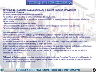 ARTÍCULO 91. INASISTENCIA INJUSTIFICADA A CLASES Y DEMÁS ACTIVIDADES
Es una falta LEVE porque:
No interrumpe el normal desarrollo de las clases.
No afecta en grave medida la formación al resto de estudiantes.
La formación del estudiante, el sentido de responsabilidad y el compromiso consigo mismo se afectan en
forma notoria.
Crea desconcierto en el salón de clases.
Perjudica al docente, que debe volver a retomar los contenidos para explicarlos nuevamente.
Perjudica al estudiante porque se atrasa en los temas.
Procedimiento disciplinario:
Ponerse al día en todos los trabajos y actividades dejados de hacer en la fecha de la inasistencia.
Llamado de atención VERBAL, con anotación a su hoja de vida. Informe al padre de familia y si es posible,
en forma inmediata.
Si reincide, se le llamará la atención POR ESCRITO, y se firmará un compromiso en Coordinación de
convivencia con la firma del estudiante y el padre de familia.
Si se incumple por tercera vez, se suspenderá al estudiante por tres días, realizará un trabajo en biblioteca y
se le registrará la inasistencia en las diferentes áreas con una valoración de BAJO.
Si no hay corrección definitiva de la falta, el caso pasará al Consejo Directivo para que allí se defina la
situación del estudiante.
El Registro. Toda sanción impuesta a un estudiante de la Institución Educativa Escuela Normal Superior del
Putumayo deberá ser registrada en su Hoja de Vida y conocida por el padre de familia, el director de curso,
la Coordinadora y el Orientador Escolar

 